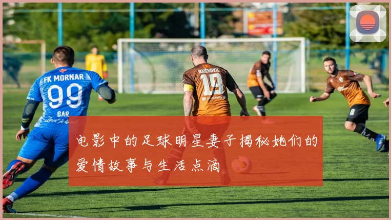 电影中的足球明星妻子揭秘她们的爱情故事与生活点滴
