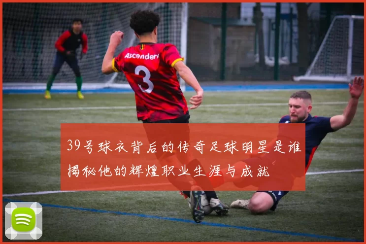 39号球衣背后的传奇足球明星是谁揭秘他的辉煌职业生涯与成就