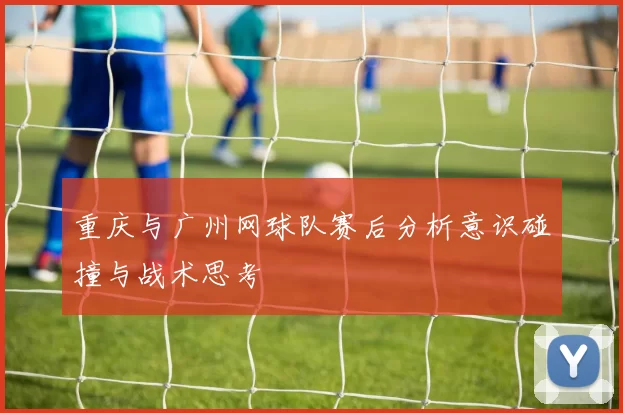 重庆与广州网球队赛后分析意识碰撞与战术思考