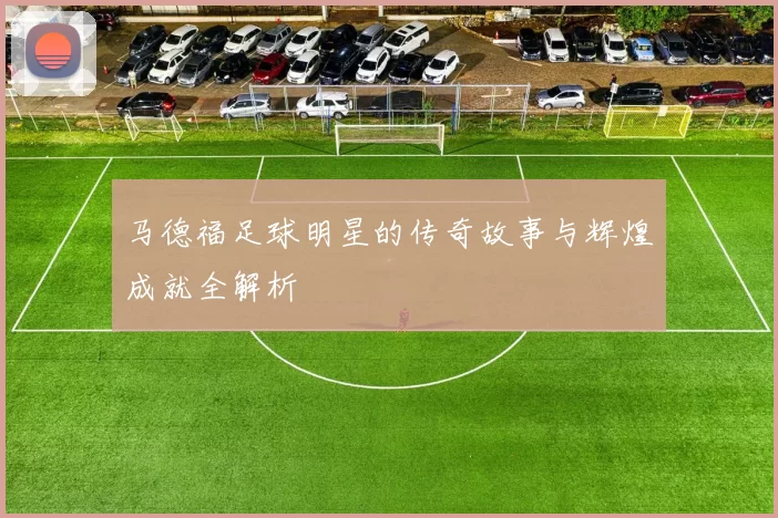 马德福足球明星的传奇故事与辉煌成就全解析