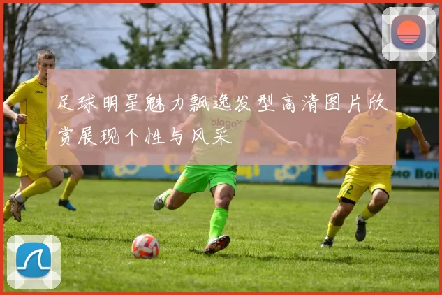 足球明星魅力飘逸发型高清图片欣赏展现个性与风采