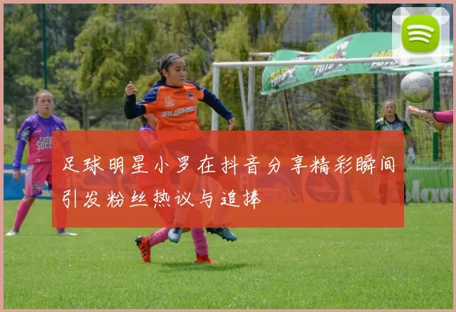 足球明星小罗在抖音分享精彩瞬间引发粉丝热议与追捧