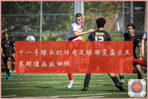十一号球衣的传奇足球明星盘点及其辉煌成就回顾