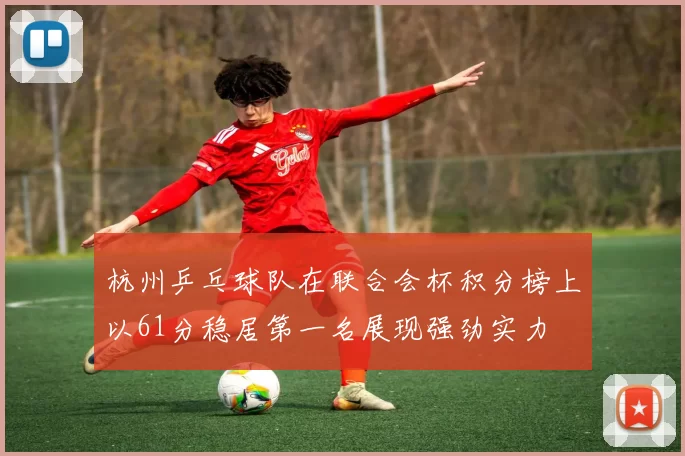 杭州乒乓球队在联合会杯积分榜上以61分稳居第一名展现强劲实力