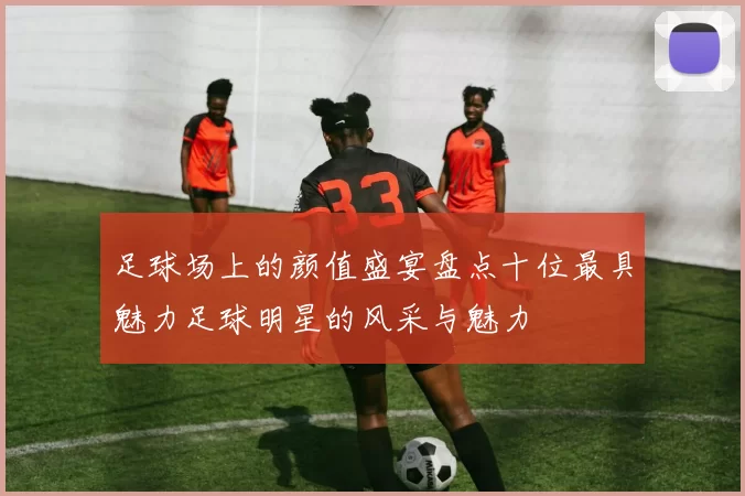 足球场上的颜值盛宴盘点十位最具魅力足球明星的风采与魅力