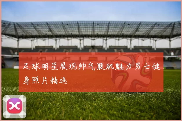 足球明星展现帅气腹肌魅力男士健身照片精选