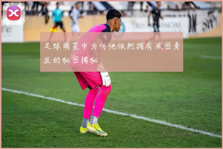 足球明星中为何他依然拥有浓密秀发的秘密揭秘