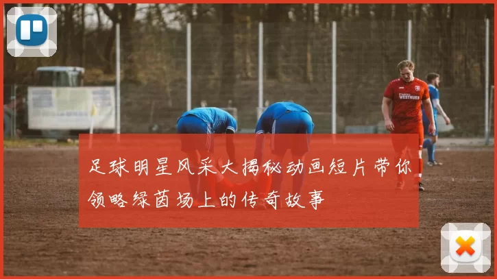 足球明星风采大揭秘动画短片带你领略绿茵场上的传奇故事