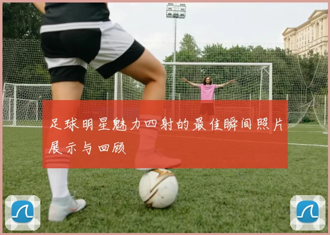 足球明星魅力四射的最佳瞬间照片展示与回顾
