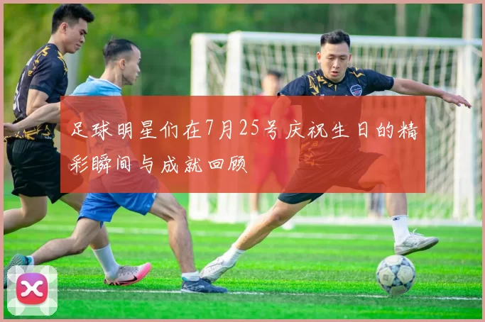 足球明星们在7月25号庆祝生日的精彩瞬间与成就回顾