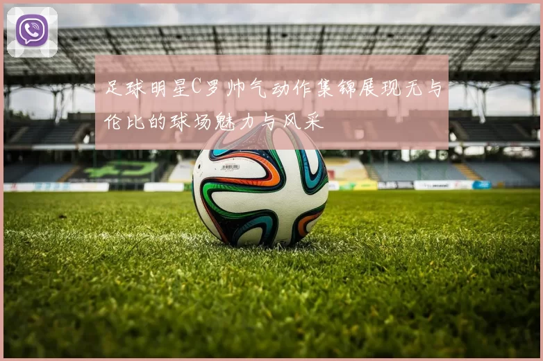 足球明星C罗帅气动作集锦展现无与伦比的球场魅力与风采