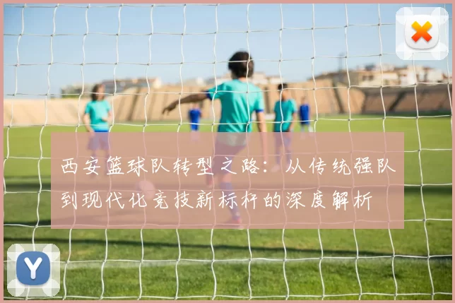 西安篮球队转型之路：从传统强队到现代化竞技新标杆的深度解析