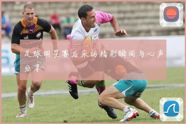 足球明星赛后采访精彩瞬间与心声分享