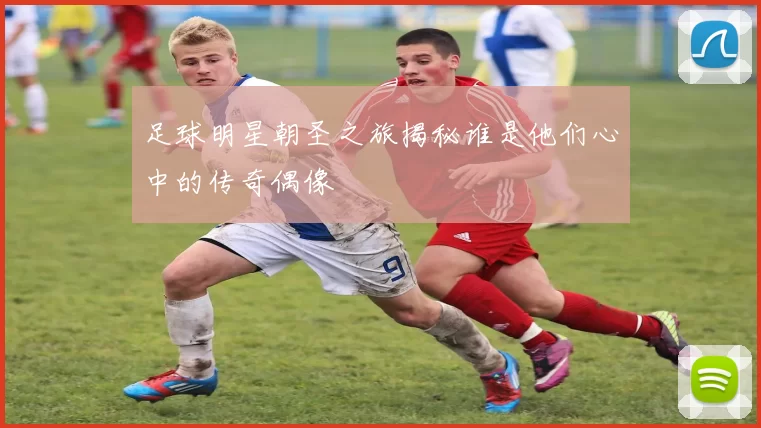 足球明星朝圣之旅揭秘谁是他们心中的传奇偶像