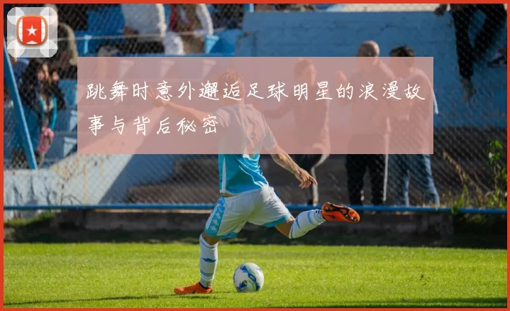 跳舞时意外邂逅足球明星的浪漫故事与背后秘密