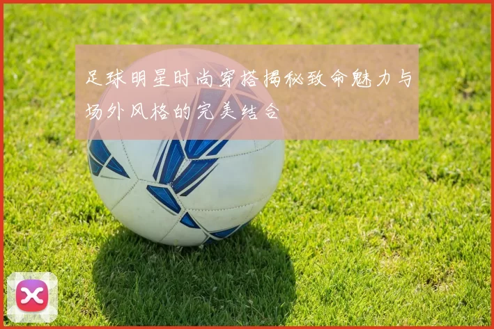 足球明星时尚穿搭揭秘致命魅力与场外风格的完美结合