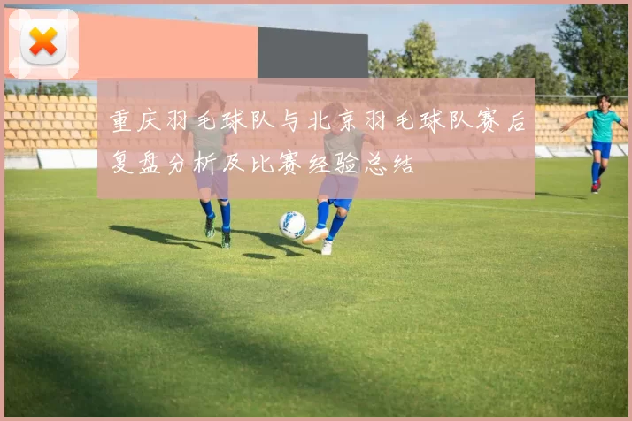 重庆羽毛球队与北京羽毛球队赛后复盘分析及比赛经验总结
