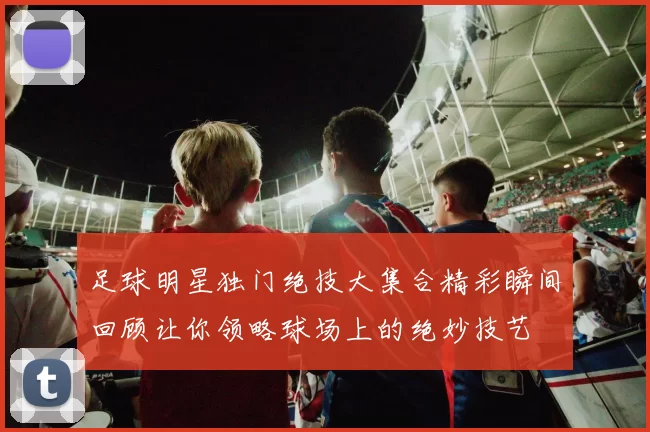 足球明星独门绝技大集合精彩瞬间回顾让你领略球场上的绝妙技艺