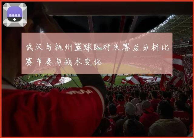 武汉与杭州篮球队对决赛后分析比赛节奏与战术变化