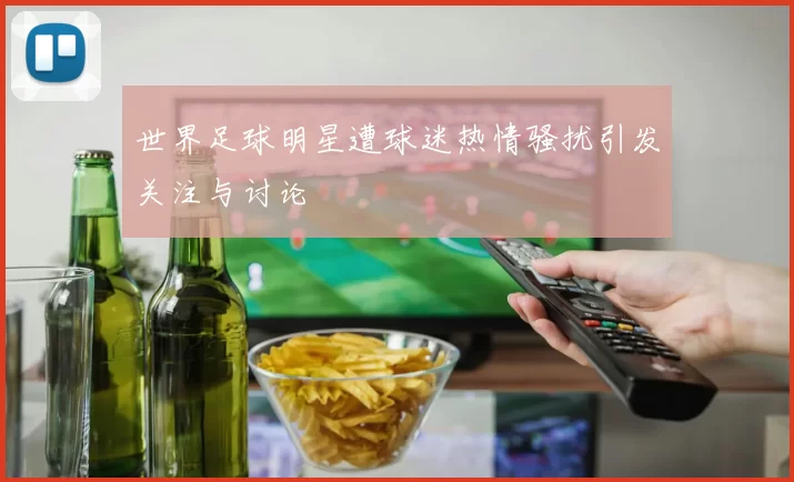 世界足球明星遭球迷热情骚扰引发关注与讨论