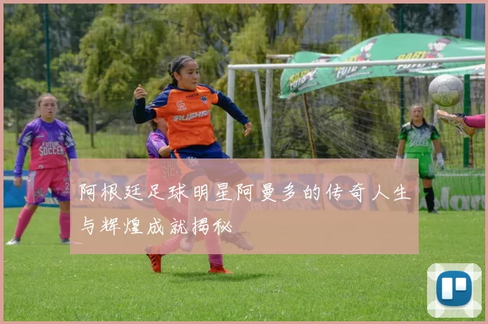 阿根廷足球明星阿曼多的传奇人生与辉煌成就揭秘