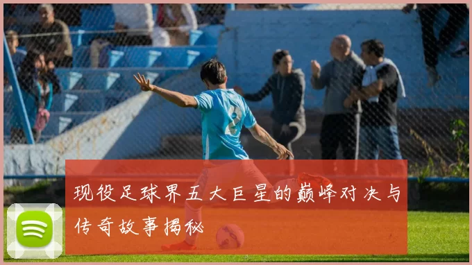 现役足球界五大巨星的巅峰对决与传奇故事揭秘