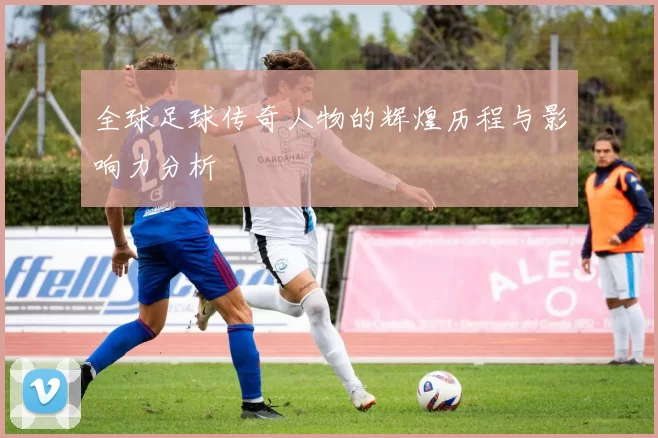 全球足球传奇人物的辉煌历程与影响力分析