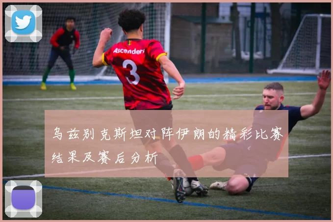 乌兹别克斯坦对阵伊朗的精彩比赛结果及赛后分析
