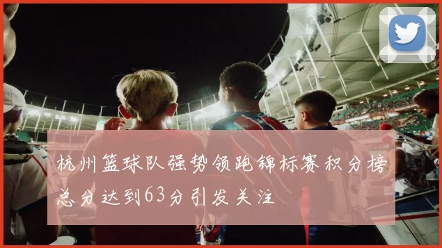 杭州篮球队强势领跑锦标赛积分榜总分达到63分引发关注
