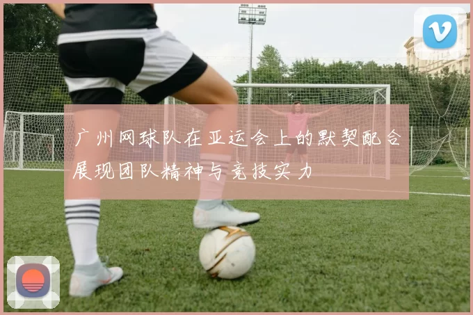 广州网球队在亚运会上的默契配合展现团队精神与竞技实力