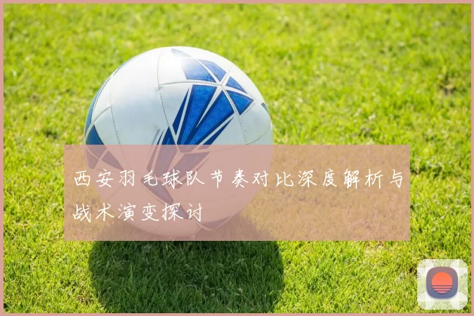 西安羽毛球队节奏对比深度解析与战术演变探讨