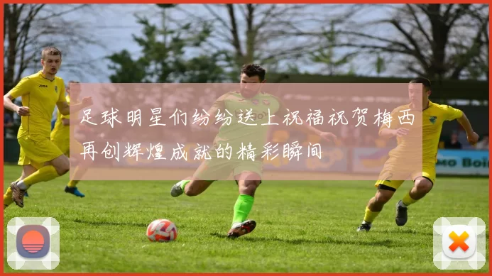 足球明星们纷纷送上祝福祝贺梅西再创辉煌成就的精彩瞬间