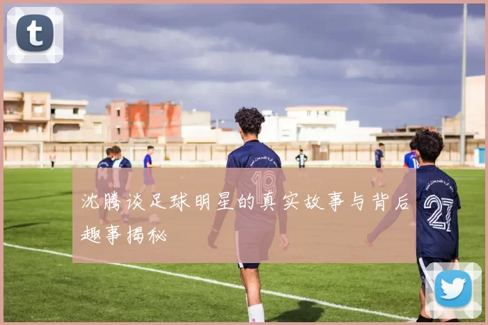 沈腾谈足球明星的真实故事与背后趣事揭秘