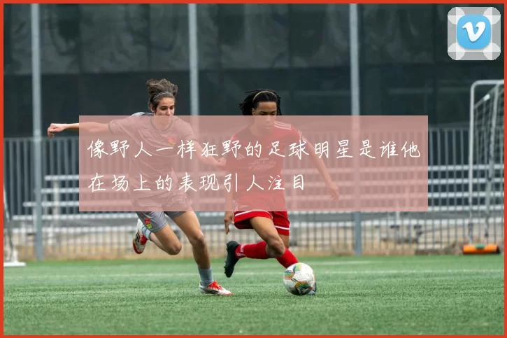 像野人一样狂野的足球明星是谁他在场上的表现引人注目