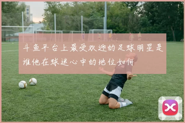 斗鱼平台上最受欢迎的足球明星是谁他在球迷心中的地位如何