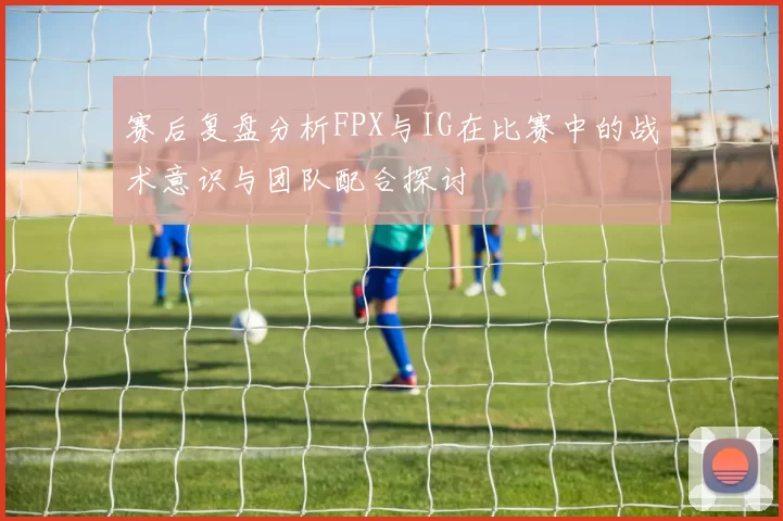 赛后复盘分析FPX与IG在比赛中的战术意识与团队配合探讨