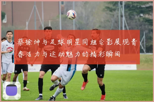 蔡徐坤与足球明星同框合影展现青春活力与运动魅力的精彩瞬间