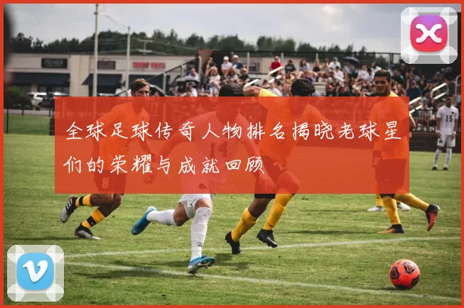 全球足球传奇人物排名揭晓老球星们的荣耀与成就回顾