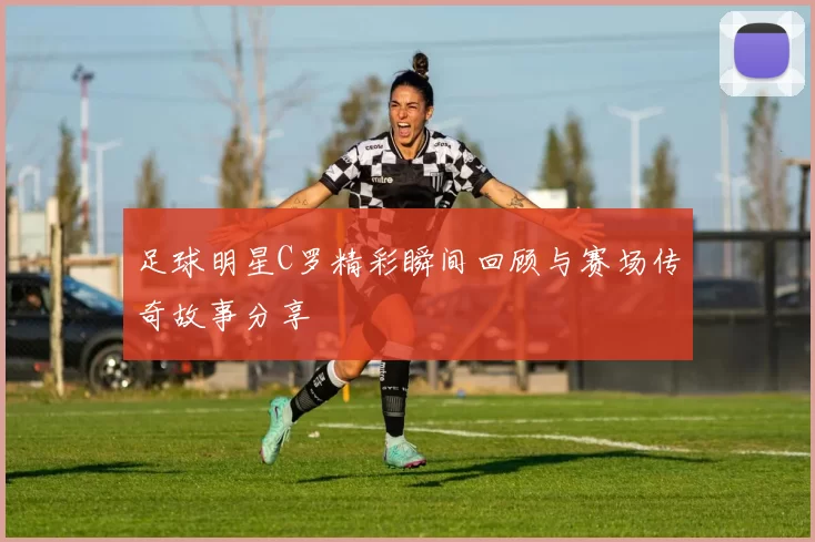 足球明星C罗精彩瞬间回顾与赛场传奇故事分享