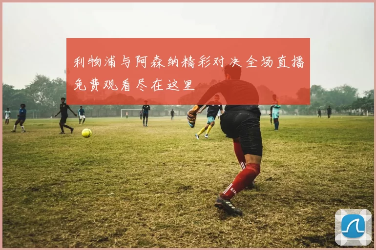 利物浦与阿森纳精彩对决全场直播免费观看尽在这里