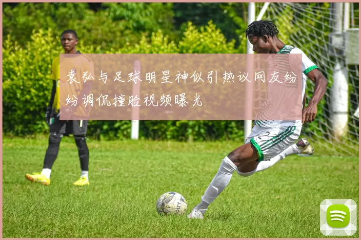 袁弘与足球明星神似引热议网友纷纷调侃撞脸视频曝光