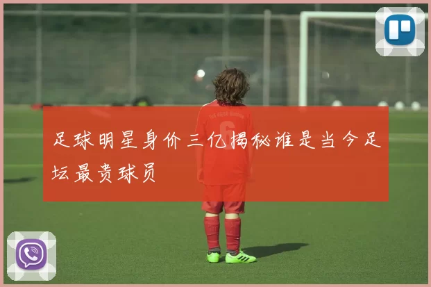 足球明星身价三亿揭秘谁是当今足坛最贵球员