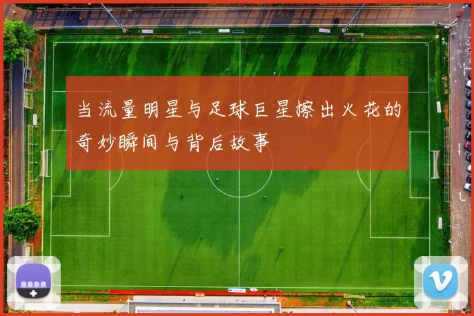 当流量明星与足球巨星擦出火花的奇妙瞬间与背后故事