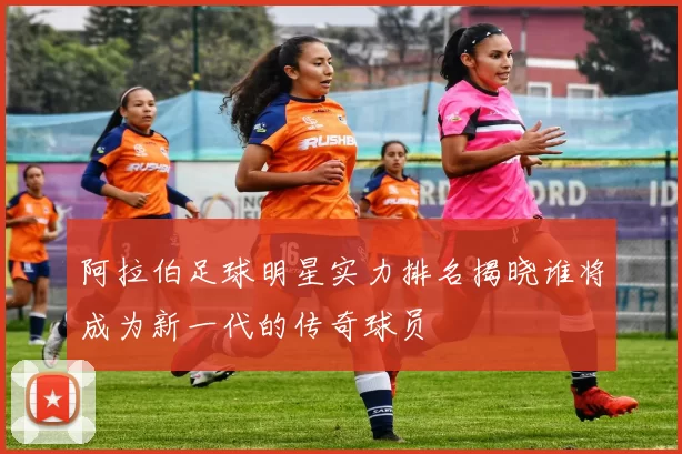阿拉伯足球明星实力排名揭晓谁将成为新一代的传奇球员