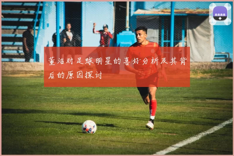 董洁对足球明星的喜好分析及其背后的原因探讨