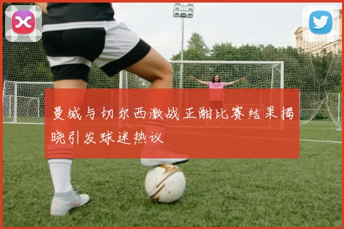 曼城与切尔西激战正酣比赛结果揭晓引发球迷热议
