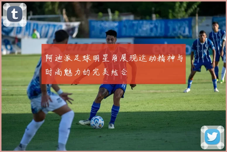 阿迪派足球明星角展现运动精神与时尚魅力的完美结合