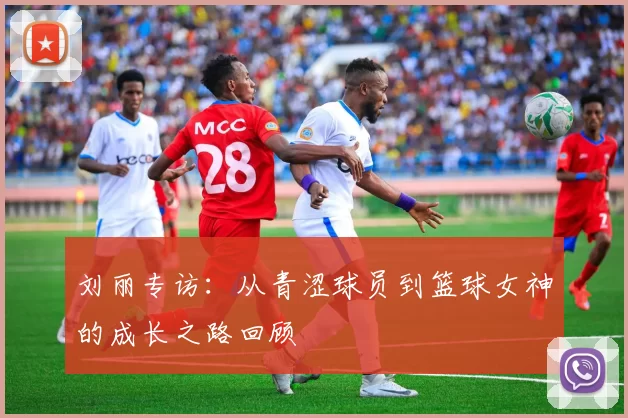 刘丽专访：从青涩球员到篮球女神的成长之路回顾