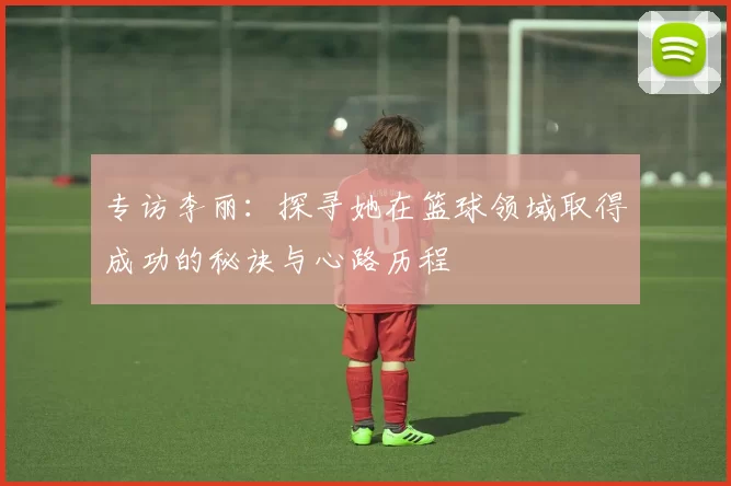 专访李丽：探寻她在篮球领域取得成功的秘诀与心路历程
