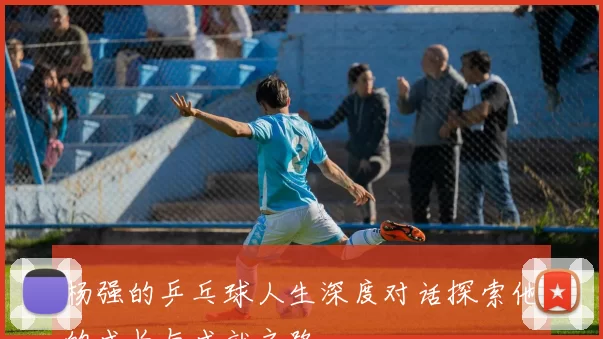 杨强的乒乓球人生深度对话探索他的成长与成就之路